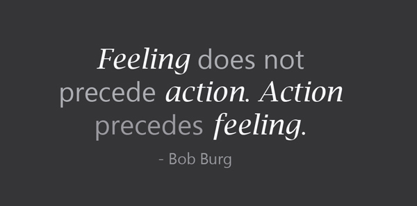 Bob Burg says feeling does not precede in action. Action precedes feeling.