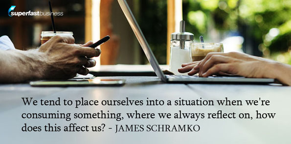 James Schramko says we tend to place ourselves into a situation when we’re consuming something, where we always reflect on, how does this affect us?