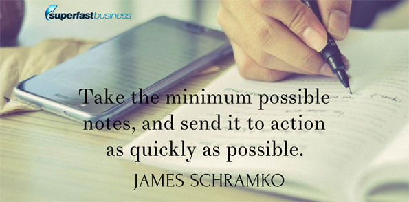 James Schramko says take the minimum possible notes, and send it to action as quickly as possible.