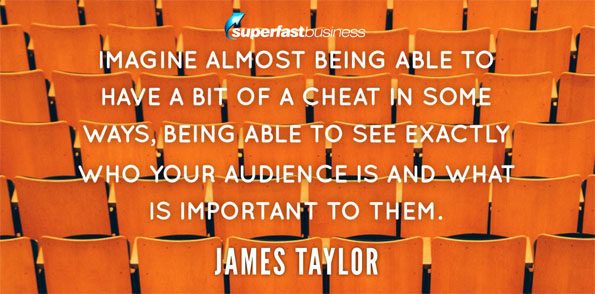James Taylor says imagine almost being able to have a bit of a cheat in some ways, being able to see exactly who your audience is and what is important to them.