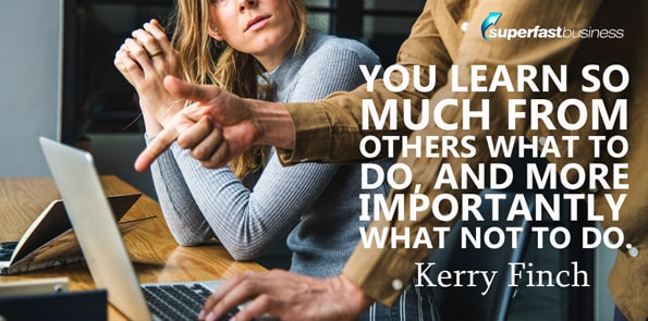 Kerry Finch says you learn so much from others what to do, and more importantly what not to do.