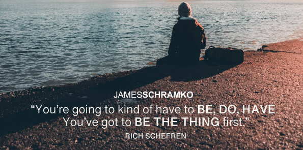 Rich Schefren says you’re going to kind of have to be, do, have. You’ve got to be the thing first.